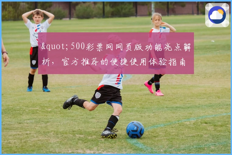 "500彩票网网页版功能亮点解析，官方推荐的便捷使用体验指南"