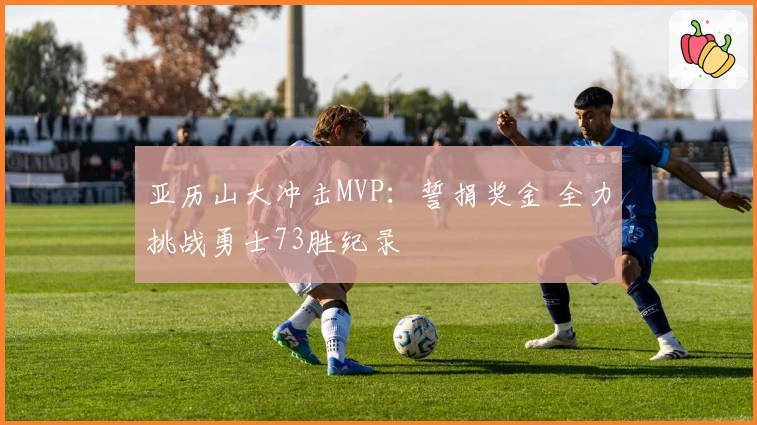 亚历山大冲击MVP：誓捐奖金 全力挑战勇士73胜纪录