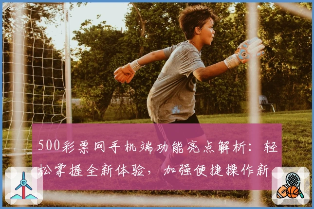 500彩票网手机端功能亮点解析：轻松掌握全新体验，加强便捷操作新选择
