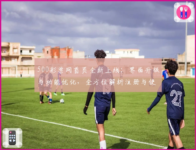500彩票网首页全新上线：界面升级与功能优化，全方位解析注册与使用教程