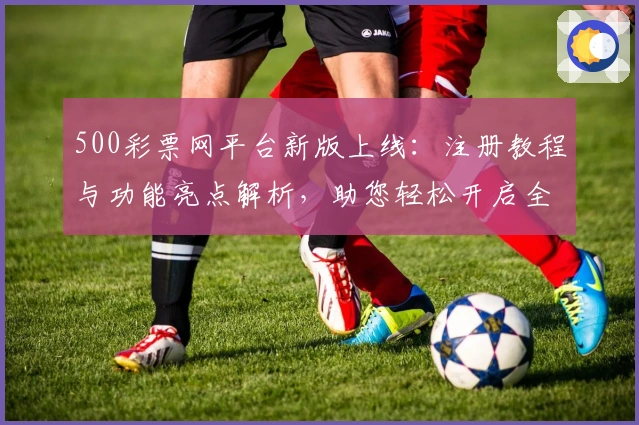 500彩票网平台新版上线：注册教程与功能亮点解析，助您轻松开启全新体验