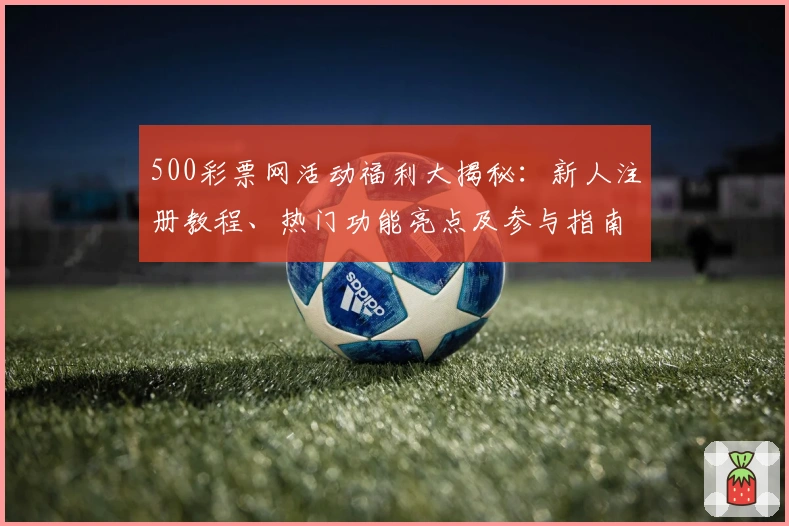 500彩票网活动福利大揭秘：新人注册教程、热门功能亮点及参与指南一览