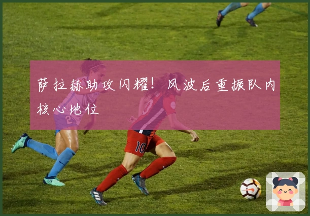 萨拉赫助攻闪耀！风波后重振队内核心地位