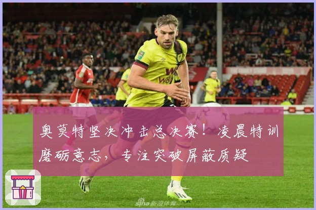 奥莫特坚决冲击总决赛！凌晨特训磨砺意志，专注突破屏蔽质疑