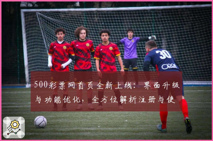 500彩票网首页全新上线：界面升级与功能优化，全方位解析注册与使用教程