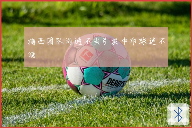 梅西团队沟通不当引发中印球迷不满