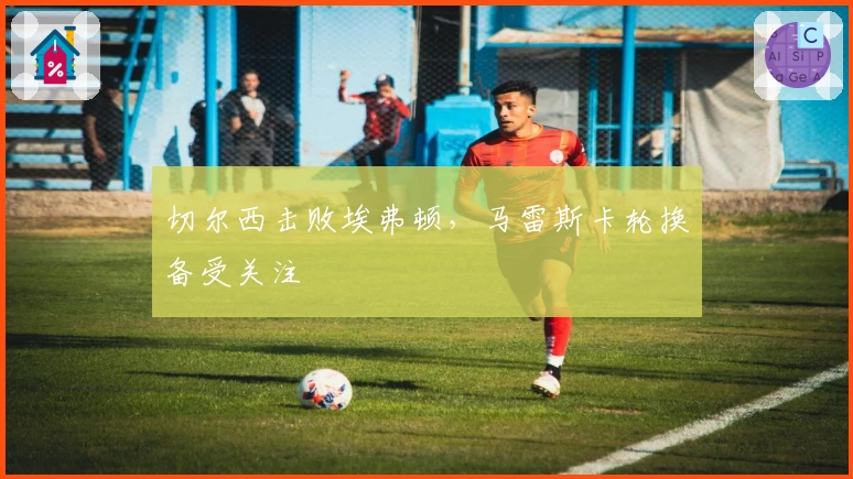 切尔西击败埃弗顿，马雷斯卡轮换备受关注