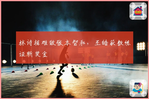 林诗栋难敌张本智和，王皓获教练证斩奖金