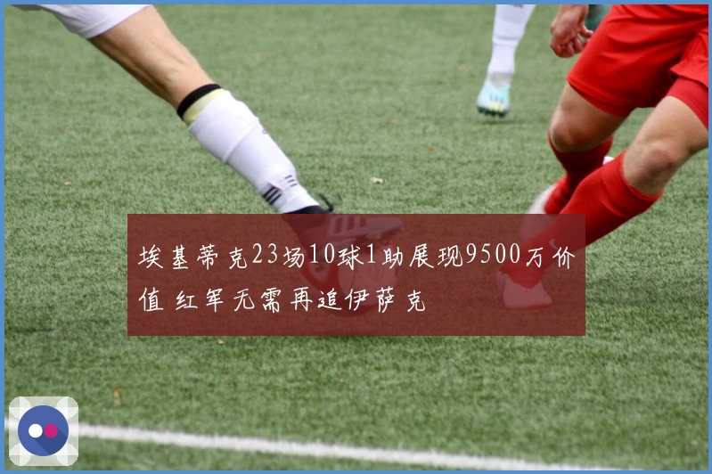 埃基蒂克23场10球1助展现9500万价值 红军无需再追伊萨克