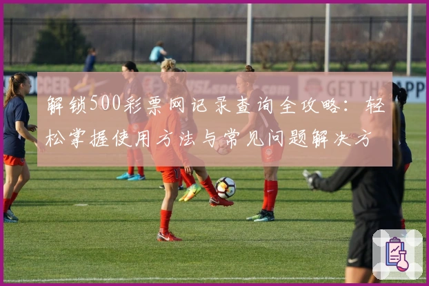 解锁500彩票网记录查询全攻略：轻松掌握使用方法与常见问题解决方案