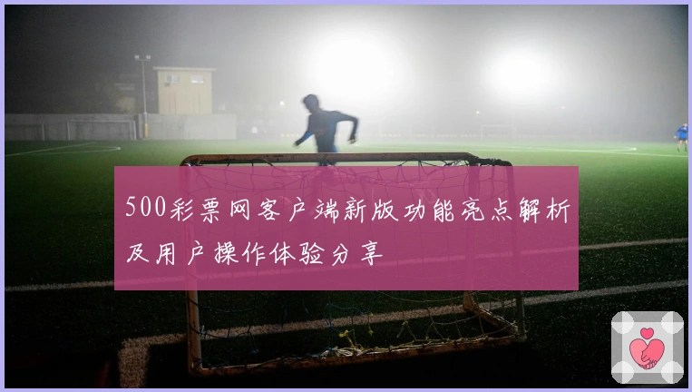 500彩票网客户端新版功能亮点解析及用户操作体验分享
